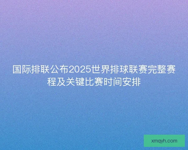 国际排联公布2025世界排球联赛完整赛程及关键比赛时间安排