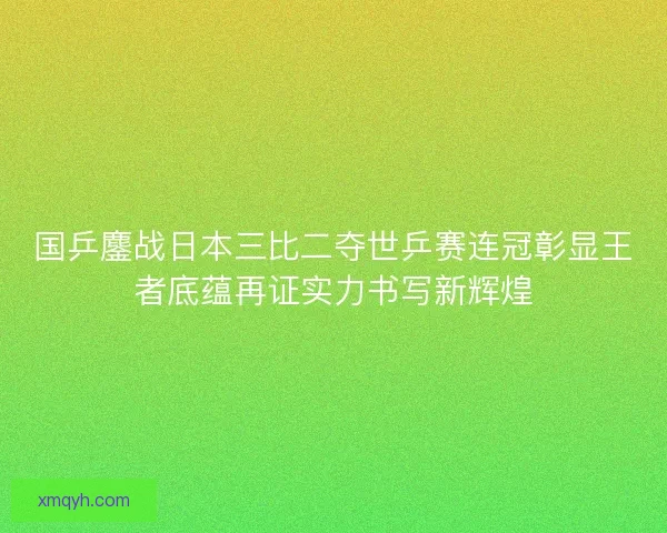 国乒鏖战日本三比二夺世乒赛连冠彰显王者底蕴再证实力书写新辉煌