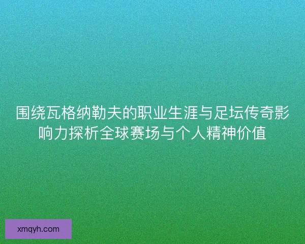 围绕瓦格纳勒夫的职业生涯与足坛传奇影响力探析全球赛场与个人精神价值