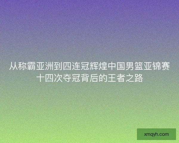 从称霸亚洲到四连冠辉煌中国男篮亚锦赛十四次夺冠背后的王者之路