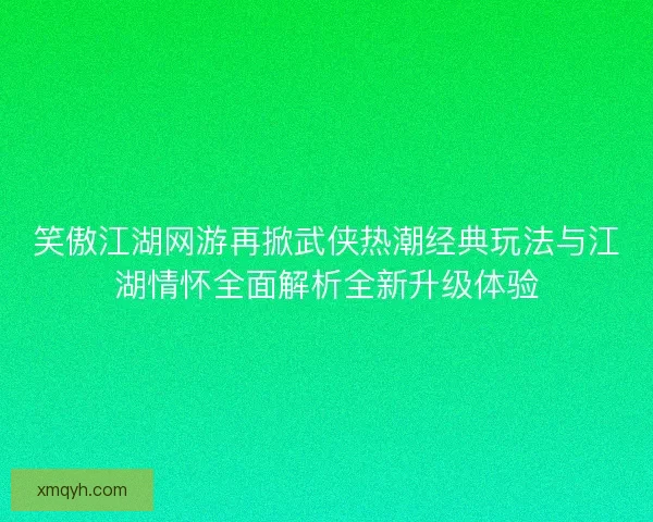 笑傲江湖网游再掀武侠热潮经典玩法与江湖情怀全面解析全新升级体验