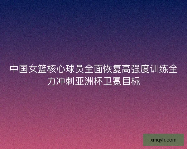 中国女篮核心球员全面恢复高强度训练全力冲刺亚洲杯卫冕目标